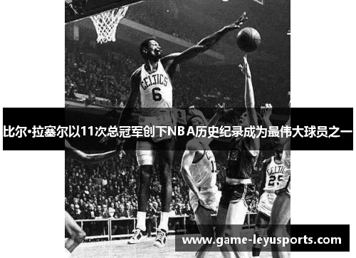 比尔·拉塞尔以11次总冠军创下NBA历史纪录成为最伟大球员之一