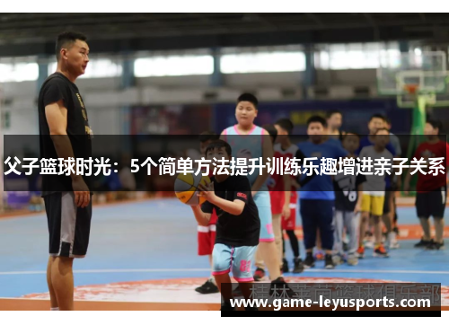 父子篮球时光：5个简单方法提升训练乐趣增进亲子关系