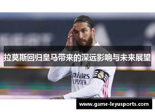 拉莫斯回归皇马带来的深远影响与未来展望