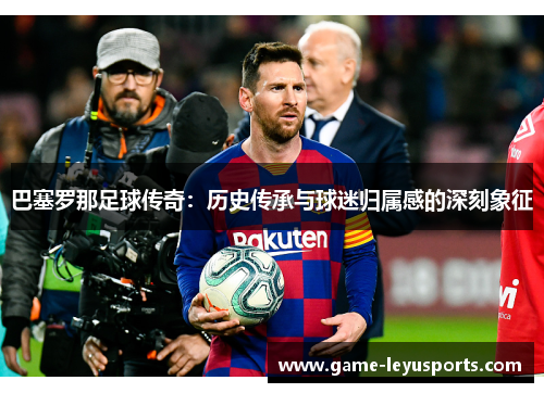 巴塞罗那足球传奇：历史传承与球迷归属感的深刻象征