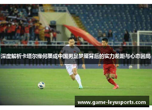 深度解析卡塔尔缘何屡成中国男足梦魇背后的实力差距与心态困局