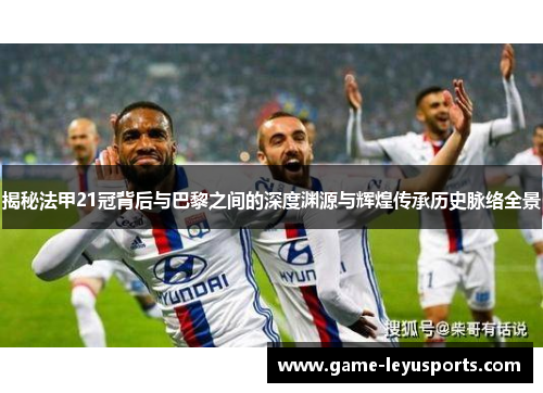 揭秘法甲21冠背后与巴黎之间的深度渊源与辉煌传承历史脉络全景